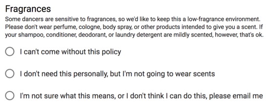 Fragrances: some dancers are sensitive to fragrances, so we'd
    like to keep this a low-fragrance environment. Please don't wear
    perfume, cologne, body spray, or other products intended to give
    you a scent. If your shampoo, conditioner, deodorant, or laundry
    detergent are mildly scented, however, that's ok.  Checkboxes for
    each of, 'I can't come without this policy', 'I don't need this
    personally, but I'm not going to wear scents', and 'I'm not sure
    what this means, or I don't think I can do this, please email
    me'