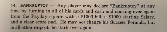 14. Bankruptcy -- Any player may declare 'Bankruptcy' at any
          time by turning in all of their cards and cash and starting
          over again from the Payday square with a $1000-bill, a $1000
          starting Salary, and a clear score pad.  They may not change
          their Success Formula, but in all other respects they start
          over again.