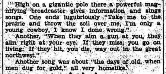 High on a gigantic pole there a powerful magnifying broadcaster gives information and sings songs.
       One ends lugubriously 'Take me to the prairie and throw the soil over me, I'm only a young cowboy
       and I know I done wrong.' Another, 'When they aim a gun at you, they aim right at your eye. If they
       miss you go on living, if they hit you die.  Way out in the great northwest.'  Another song was
       about 'the days of old, when men dug for gold,' all very homelike.