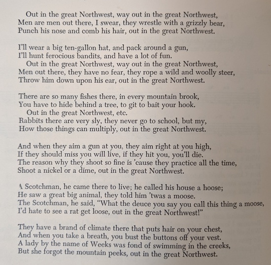 Out in the great Northwest, way out in the great Northwest,
Men are men out there, I swear, they wrestle with a grizzly bear,
Punch his nose and comb his hair, out in the great Northwest.

I'll wear a big ten-gallon hat, and pack around a gun,
I'll hunt ferocious bandits, and have a lot of fun.
Out in the great Northwest, way out in the great Northwest,
Men out there, they have no fear, they rope a wild and woolly steer,
Throw him down upon his ear, out in the great Northwest.

There are so many fishes there, in every mountain brook,
You have to hide behind a tree, to get to bait your hook.
Out in the great Northwest, way out in the great Northwest,
Rabbits there are very sly, they never go to school, but my,
How those things can multiply, out in the great Northwest.

And when they aim a gun at you, they aim right at your eye.
If they should miss you will live, if they hit you, you'll die.
Out in the great Northwest, way out in the great Northwest,
The reason why they shoot so fine is cause they practice all the time,
Shoot a nickel or a dime, out in the great Northwest.

A Scotchman, he came there to live; he called his house a hoose;
He saw a great big animal, they told him 'twas a moose.
Out in the great Northwest, way out in the great Northwest,
The Scotchman, he said, 'What the deuce you say you call this thing a moose,
I'd hate to see a rat get loose, out in the great Northwest!'

They have a brand of climate there that puts hair on your chest,
And when you take a breath, you bust the buttons off your vest.
Out in the great Northwest, way out in the great Northwest,
A lady by the name of Weeks was fond of swimming in the creeks,
But she forgot the mountain peeks, out in the great Northwest.